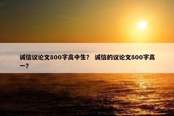 诚信议论文800字高中生？ 诚信的议论文800字高一？