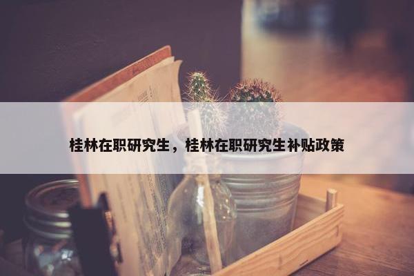 桂林在职研究生，桂林在职研究生补贴政策