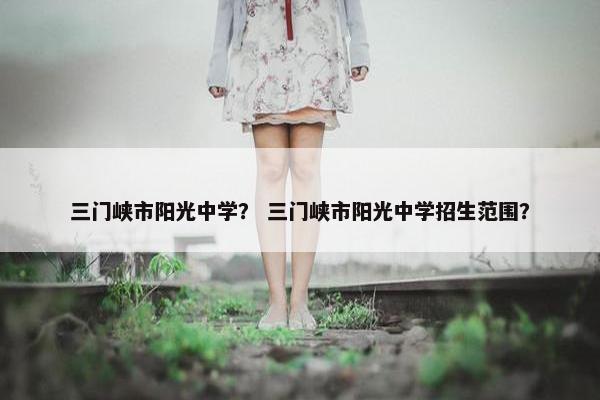 三门峡市阳光中学？ 三门峡市阳光中学招生范围？