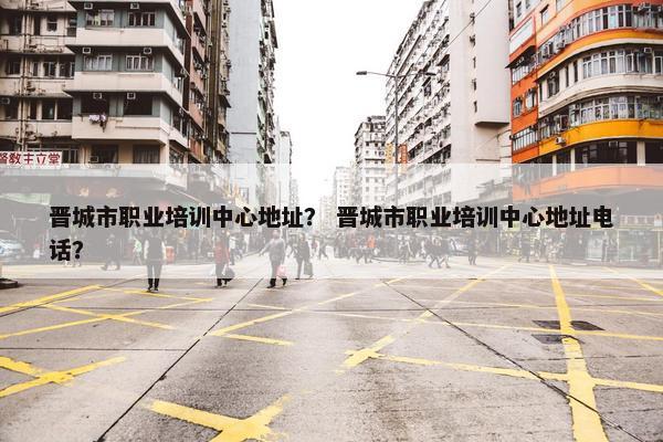晋城市职业培训中心地址？ 晋城市职业培训中心地址电话？