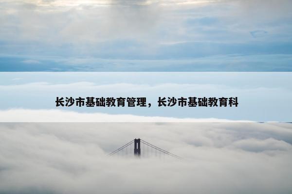 长沙市基础教育管理，长沙市基础教育科