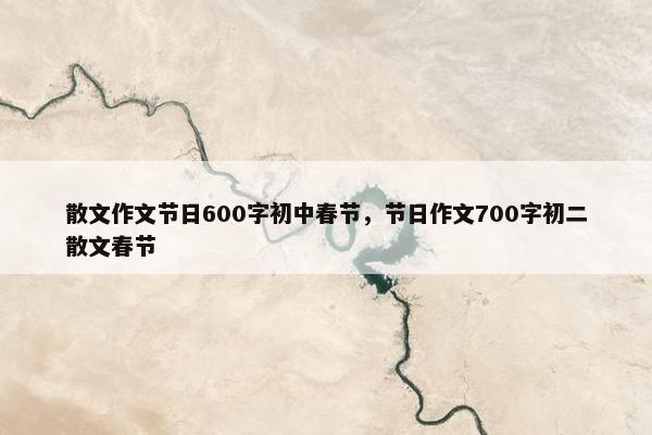 散文作文节日600字初中春节，节日作文700字初二散文春节