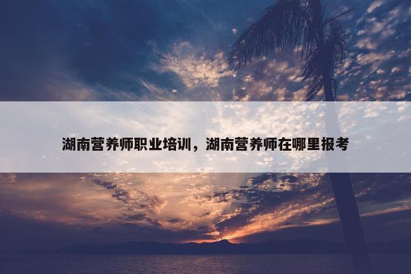 湖南营养师职业培训，湖南营养师在哪里报考