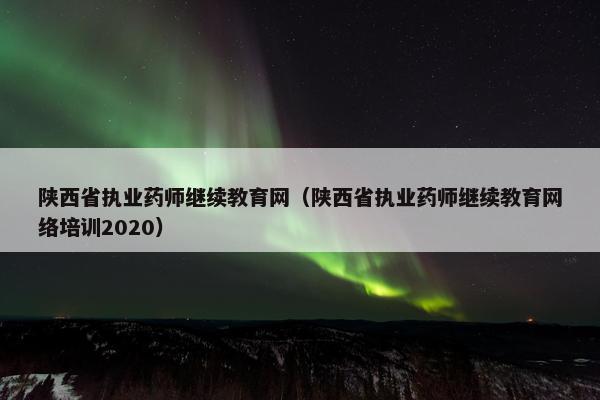 陕西省执业药师继续教育网（陕西省执业药师继续教育网络培训2020）