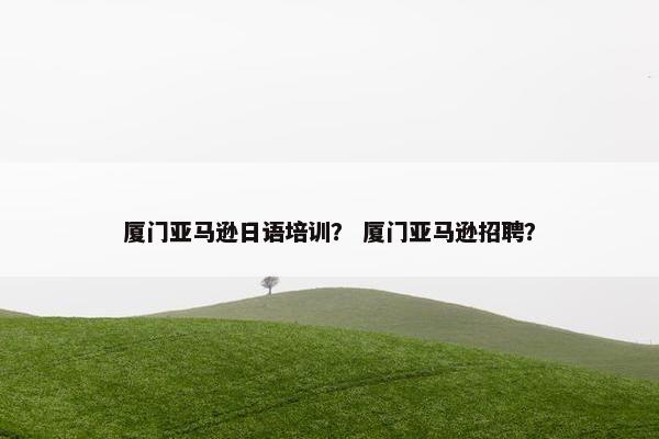 厦门亚马逊日语培训？ 厦门亚马逊招聘？
