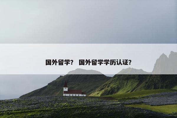 国外留学？ 国外留学学历认证？