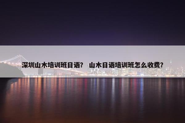 深圳山木培训班日语？ 山木日语培训班怎么收费？