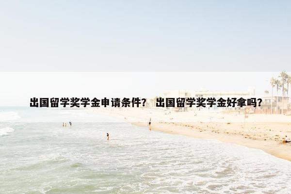 出国留学奖学金申请条件？ 出国留学奖学金好拿吗？