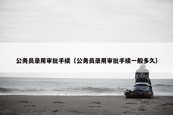 公务员录用审批手续（公务员录用审批手续一般多久）