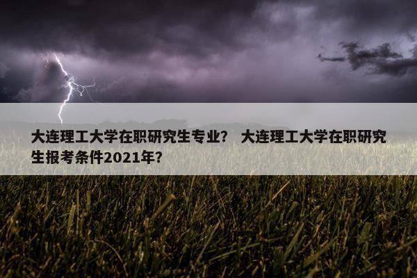 大连理工大学在职研究生专业？ 大连理工大学在职研究生报考条件2021年？