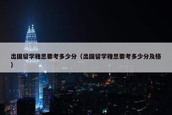 出国留学雅思要考多少分（出国留学雅思要考多少分及格）