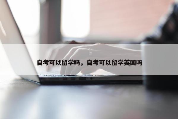 自考可以留学吗，自考可以留学英国吗