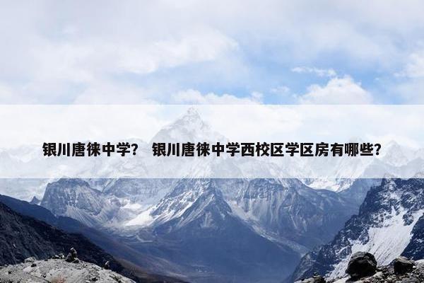银川唐徕中学？ 银川唐徕中学西校区学区房有哪些？