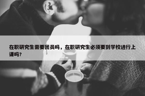在职研究生需要团员吗，在职研究生必须要到学校进行上课吗?