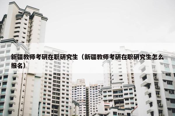 新疆教师考研在职研究生（新疆教师考研在职研究生怎么报名）