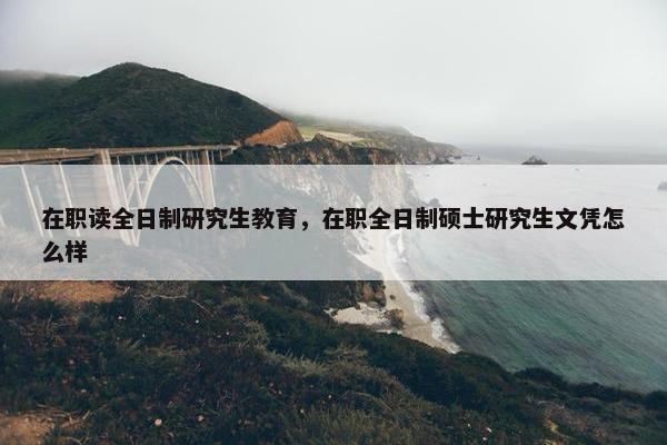 在职读全日制研究生教育，在职全日制硕士研究生文凭怎么样