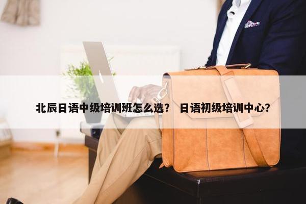 北辰日语中级培训班怎么选？ 日语初级培训中心？