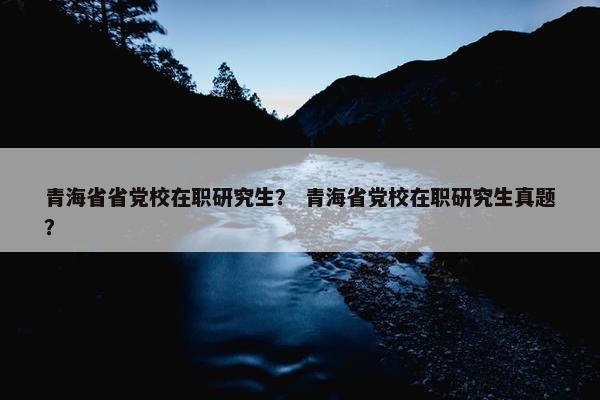 青海省省党校在职研究生？ 青海省党校在职研究生真题？