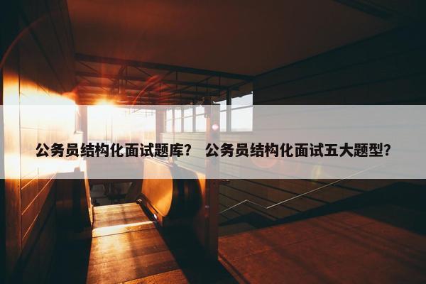 公务员结构化面试题库？ 公务员结构化面试五大题型？