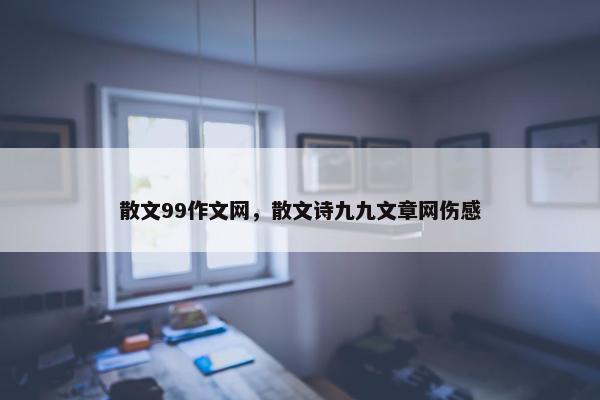 散文99作文网，散文诗九九文章网伤感