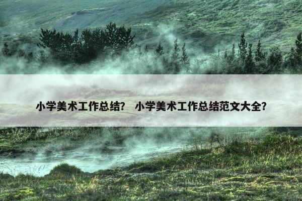 小学美术工作总结？ 小学美术工作总结范文大全？