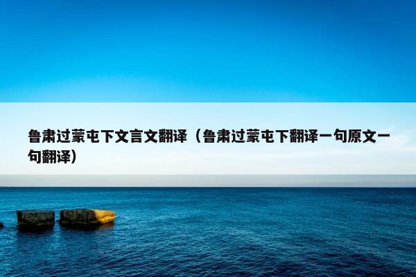 鲁肃过蒙屯下文言文翻译（鲁肃过蒙屯下翻译一句原文一句翻译）