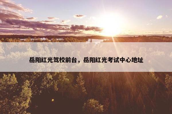 岳阳红光驾校前台，岳阳红光考试中心地址