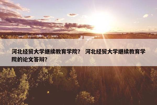 河北经贸大学继续教育学院？ 河北经贸大学继续教育学院的论文答辩？