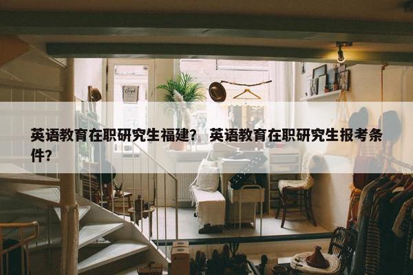 英语教育在职研究生福建？ 英语教育在职研究生报考条件？
