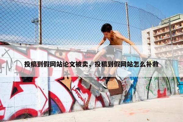 投稿到假网站论文被卖，投稿到假网站怎么补救