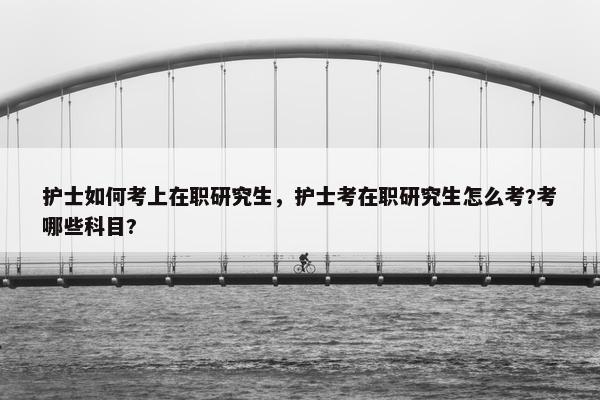 护士如何考上在职研究生，护士考在职研究生怎么考?考哪些科目?