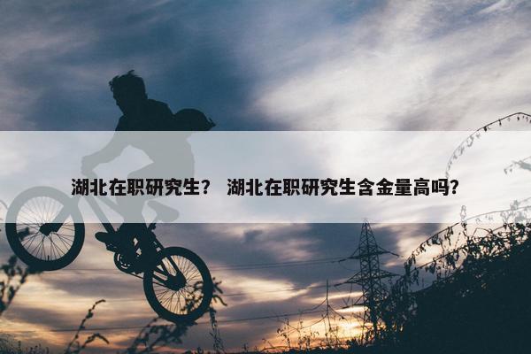 湖北在职研究生？ 湖北在职研究生含金量高吗？