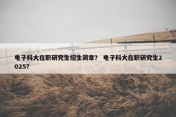 电子科大在职研究生招生简章？ 电子科大在职研究生2025？
