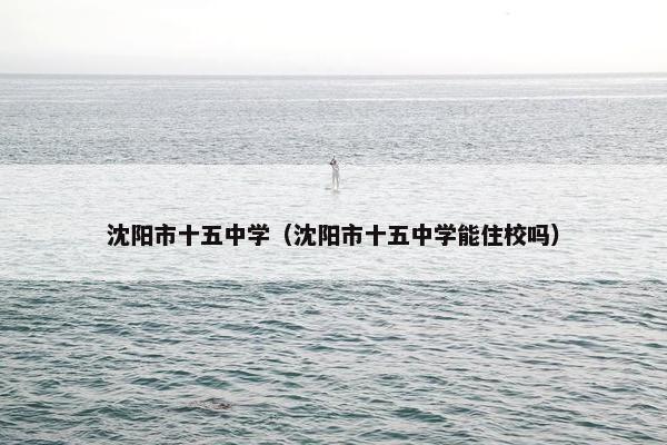 沈阳市十五中学（沈阳市十五中学能住校吗）
