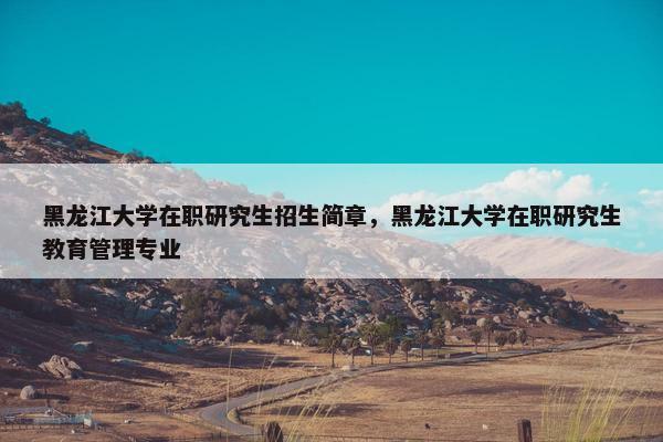 黑龙江大学在职研究生招生简章，黑龙江大学在职研究生教育管理专业