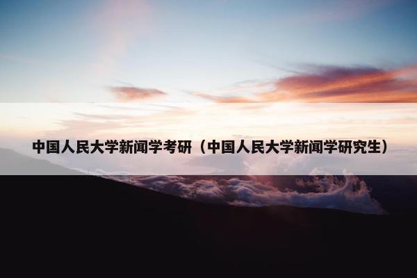 中国人民大学新闻学考研（中国人民大学新闻学研究生）