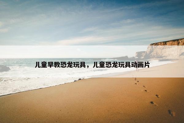 儿童早教恐龙玩具，儿童恐龙玩具动画片