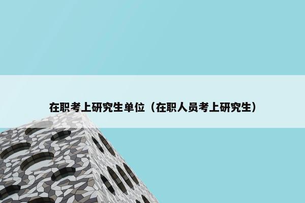在职考上研究生单位（在职人员考上研究生）