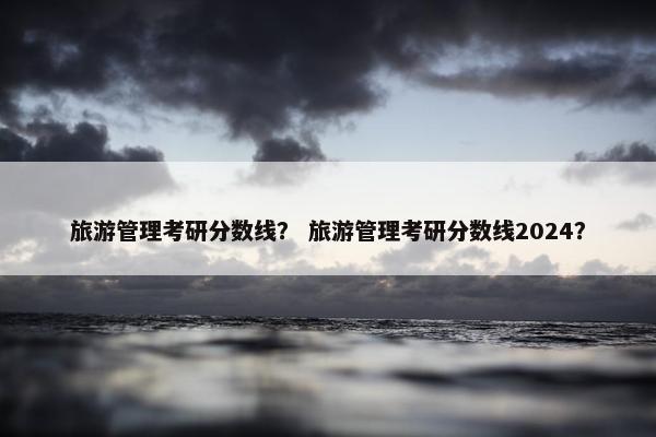 旅游管理考研分数线？ 旅游管理考研分数线2024？