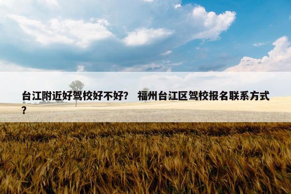 台江附近好驾校好不好？ 福州台江区驾校报名联系方式？