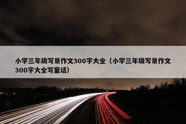 小学三年级写景作文300字大全（小学三年级写景作文300字大全写童话）