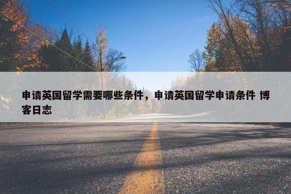 申请英国留学需要哪些条件，申请英国留学申请条件 博客日志