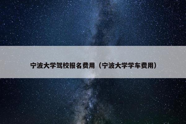 宁波大学驾校报名费用（宁波大学学车费用）