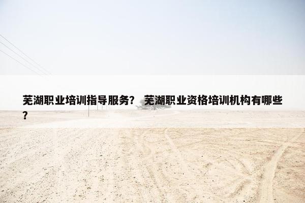 芜湖职业培训指导服务？ 芜湖职业资格培训机构有哪些？