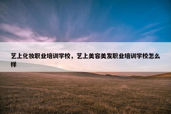 艺上化妆职业培训学校，艺上美容美发职业培训学校怎么样