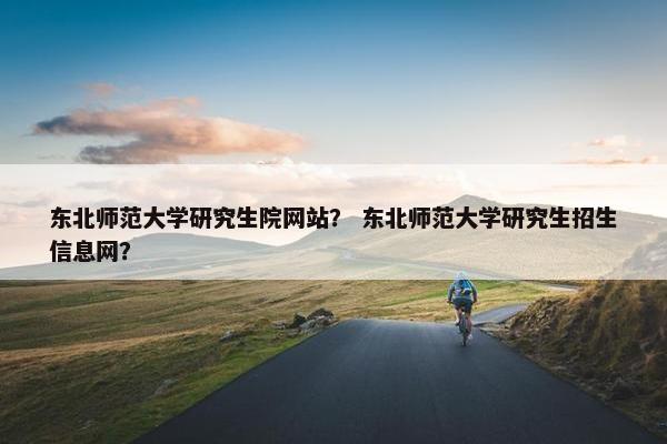 东北师范大学研究生院网站？ 东北师范大学研究生招生信息网？