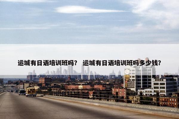 运城有日语培训班吗？ 运城有日语培训班吗多少钱？