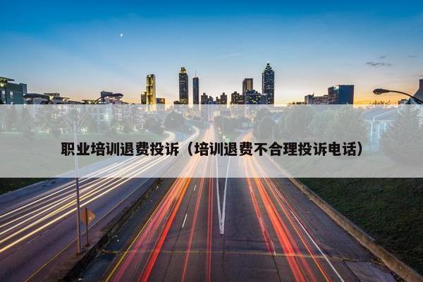 职业培训退费投诉（培训退费不合理投诉电话）