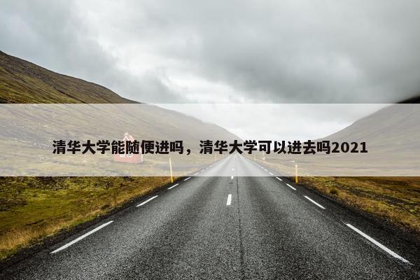 清华大学能随便进吗，清华大学可以进去吗2021
