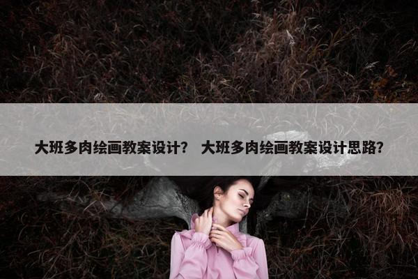 大班多肉绘画教案设计? 大班多肉绘画教案设计思路? 大班多肉绘画教案设计? 大班多肉绘画教案设计思路?